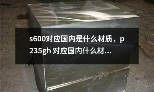s600對應國內是什么材質,p235gh 對應國內什么材質