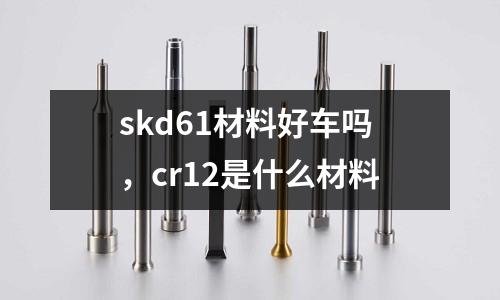 skd61材料好車嗎,cr12是什么材料