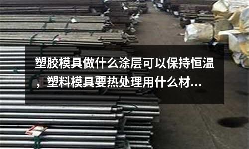 塑膠模具做什么涂層可以保持恒溫,塑料模具要熱處理用什么材料