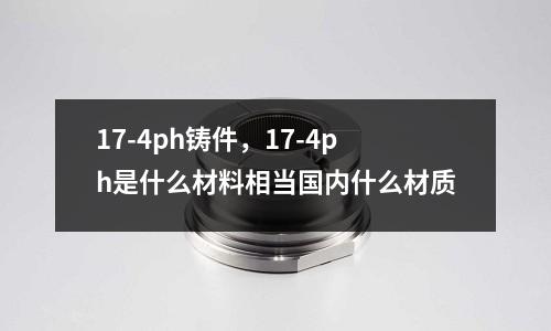 17-4ph鑄件,17-4ph是什么材料相當國內什么材質
