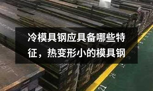 冷模具鋼應具備哪些特征，熱變形小的模具鋼