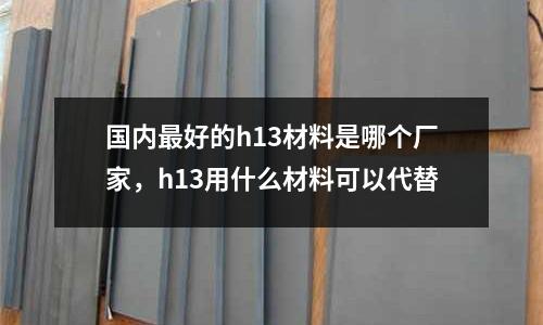國內最好的h13材料是哪個廠家，h13用什么材料可以代替
