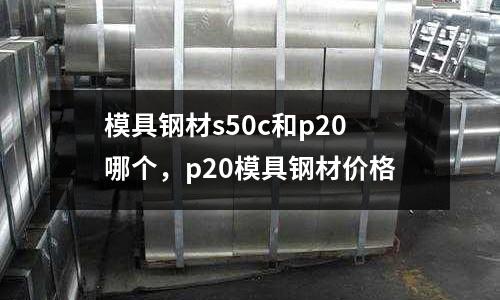 模具鋼材s50c和p20哪個，p20模具鋼材價格