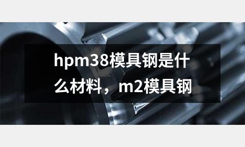 hpm38模具鋼是什么材料，m2模具鋼
