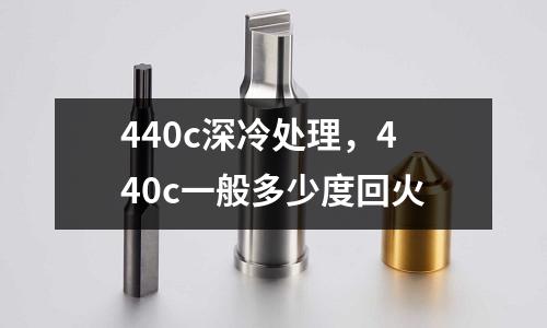 440c深冷處理，440c一般多少度回火