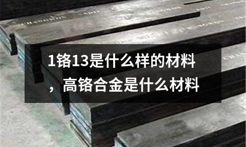 1鉻13是什么樣的材料,高鉻合金是什么材料