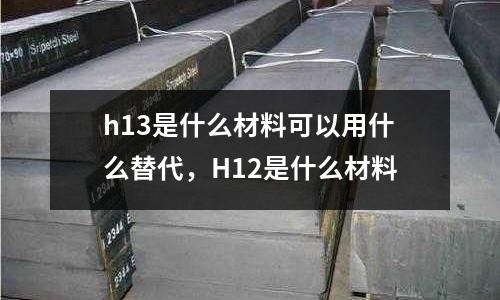 h13是什么材料可以用什么替代,H12是什么材料