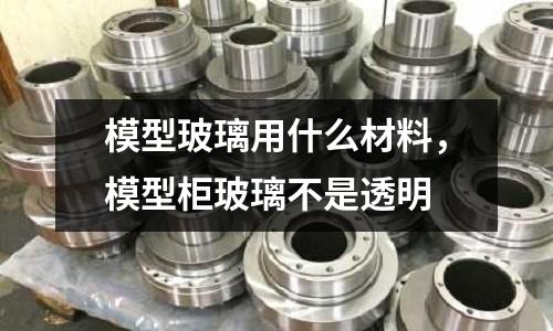 模型玻璃用什么材料,模型柜玻璃不是透明