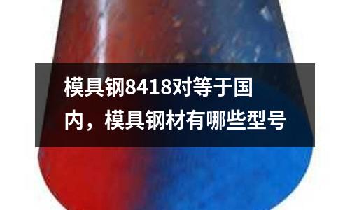 模具鋼8418對等于國內,模具鋼材有哪些型號