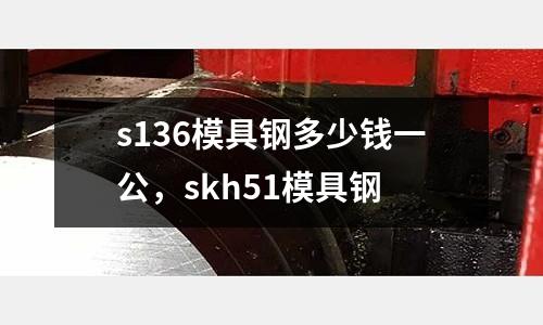 s136模具鋼多少錢一公，skh51模具鋼
