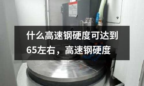 什么高速鋼硬度可達到65左右，高速鋼硬度
