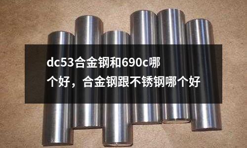dc53合金鋼和690c哪個好,合金鋼跟不銹鋼哪個好