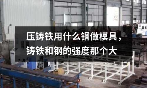 壓鑄鐵用什么鋼做模具，鑄鐵和鋼的強度那個大
