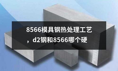 8566模具鋼熱處理工藝，d2鋼和8566哪個(gè)硬