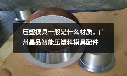 壓塑模具一般是什么材質，廣州晶品智能壓塑科模具配件