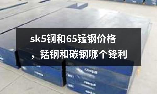 sk5鋼和65錳鋼價格，錳鋼和碳鋼哪個鋒利