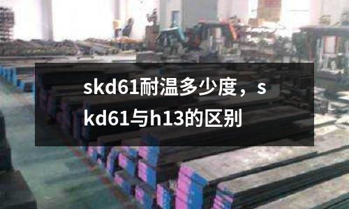 skd61耐溫多少度，skd61與h13的區別