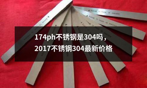 174ph不銹鋼是304嗎,2017不銹鋼304最新價格