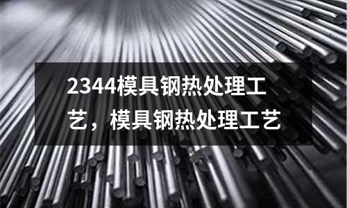 2344模具鋼熱處理工藝，模具鋼熱處理工藝