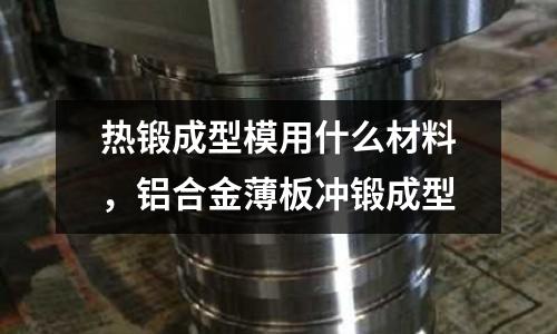 熱鍛成型模用什么材料，鋁合金薄板沖鍛成型