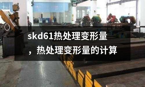 skd61熱處理變形量,熱處理變形量的計算