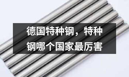 德國特種鋼,特種鋼哪個國家最厲害