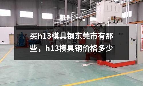 買h13模具鋼東莞市有那些,h13模具鋼價(jià)格多少