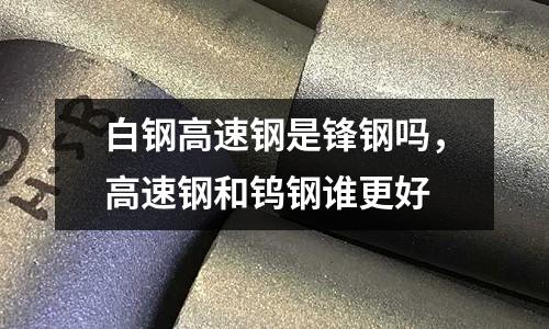 白鋼高速鋼是鋒鋼嗎,高速鋼和鎢鋼誰(shuí)更好