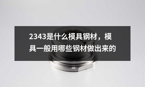 2343是什么模具鋼材，模具一般用哪些鋼材做出來的
