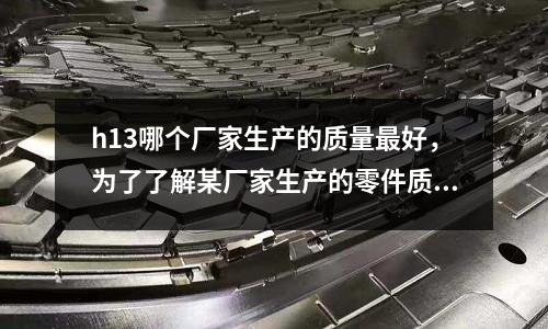 h13哪個廠家生產的質量最好,為了了解某廠家生產的零件質量