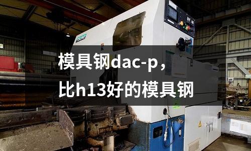 模具鋼dac-p,比h13好的模具鋼