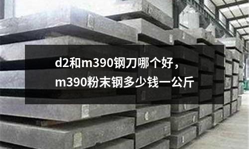 d2和m390鋼刀哪個(gè)好,m390粉末鋼多少錢一公斤