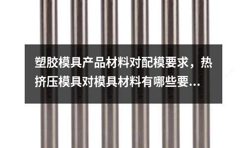 塑膠模具產(chǎn)品材料對配模要求,熱擠壓模具對模具材料有哪些要求