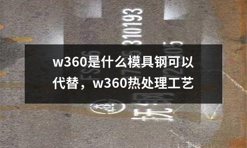 w360是什么模具鋼可以代替，w360熱處理工藝