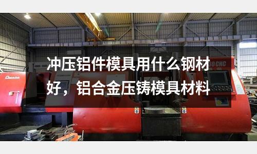 沖壓鋁件模具用什么鋼材好,鋁合金壓鑄模具材料