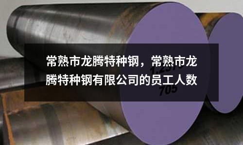 常熟市龍騰特種鋼,常熟市龍騰特種鋼有限公司的員工人數