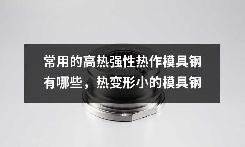 常用的高熱強性熱作模具鋼有哪些,熱變形小的模具鋼