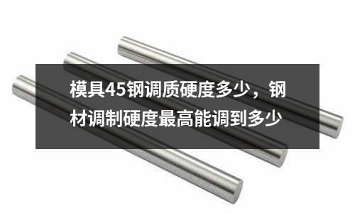模具45鋼調(diào)質(zhì)硬度多少，鋼材調(diào)制硬度最高能調(diào)到多少