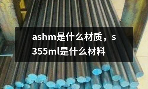 ashm是什么材質(zhì)，s355ml是什么材料