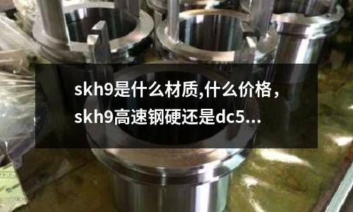 skh9是什么材質,什么價格，skh9高速鋼硬還是dc53