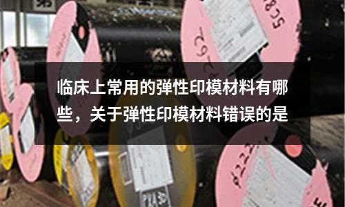 臨床上常用的彈性印模材料有哪些,關于彈性印模材料錯誤的是