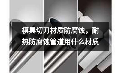 模具切刀材質(zhì)防腐蝕，耐熱防腐蝕管道用什么材質(zhì)