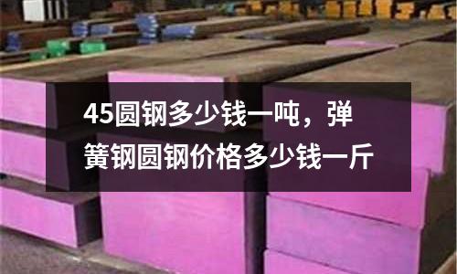45圓鋼多少錢一噸,彈簧鋼圓鋼價格多少錢一斤