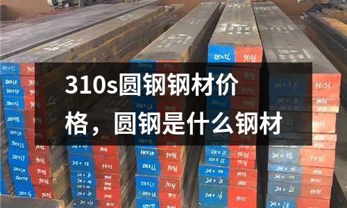 310s圓鋼鋼材價格，圓鋼是什么鋼材