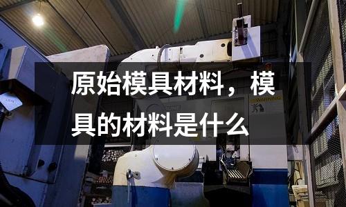 原始模具材料,模具的材料是什么