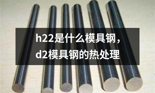 h22是什么模具鋼，d2模具鋼的熱處理