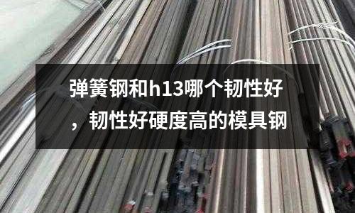 彈簧鋼和h13哪個韌性好，韌性好硬度高的模具鋼