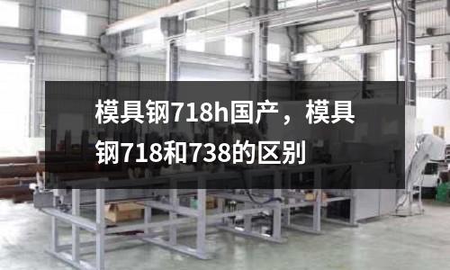 模具鋼718h國產(chǎn),模具鋼718和738的區(qū)別