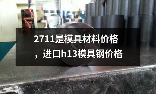 2711是模具材料價(jià)格，進(jìn)口h13模具鋼價(jià)格