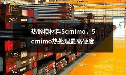 熱鍛模材料5crnimo，5crnimo熱處理最高硬度